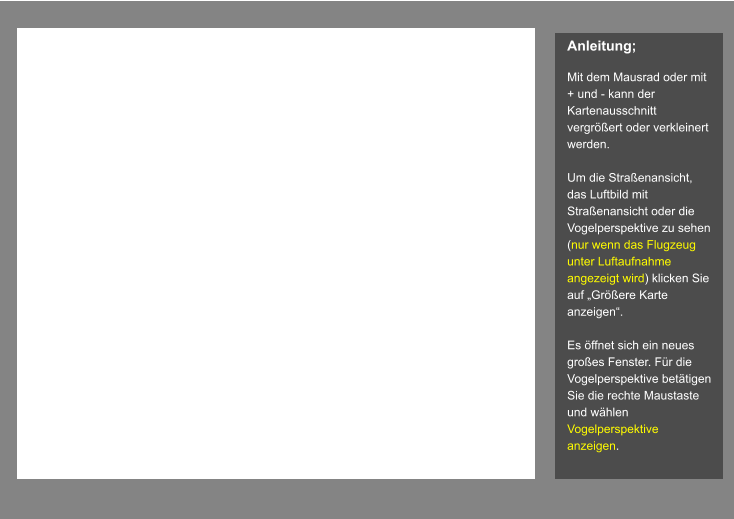 Anleitung;  Mit dem Mausrad oder mit + und - kann der Kartenausschnitt vergrößert oder verkleinert werden.   Um die Straßenansicht, das Luftbild mit Straßenansicht oder die Vogelperspektive zu sehen (nur wenn das Flugzeug unter Luftaufnahme angezeigt wird) klicken Sie auf „Größere Karte anzeigen“.  Es öffnet sich ein neues großes Fenster. Für die Vogelperspektive betätigen Sie die rechte Maustaste und wählen Vogelperspektive anzeigen.